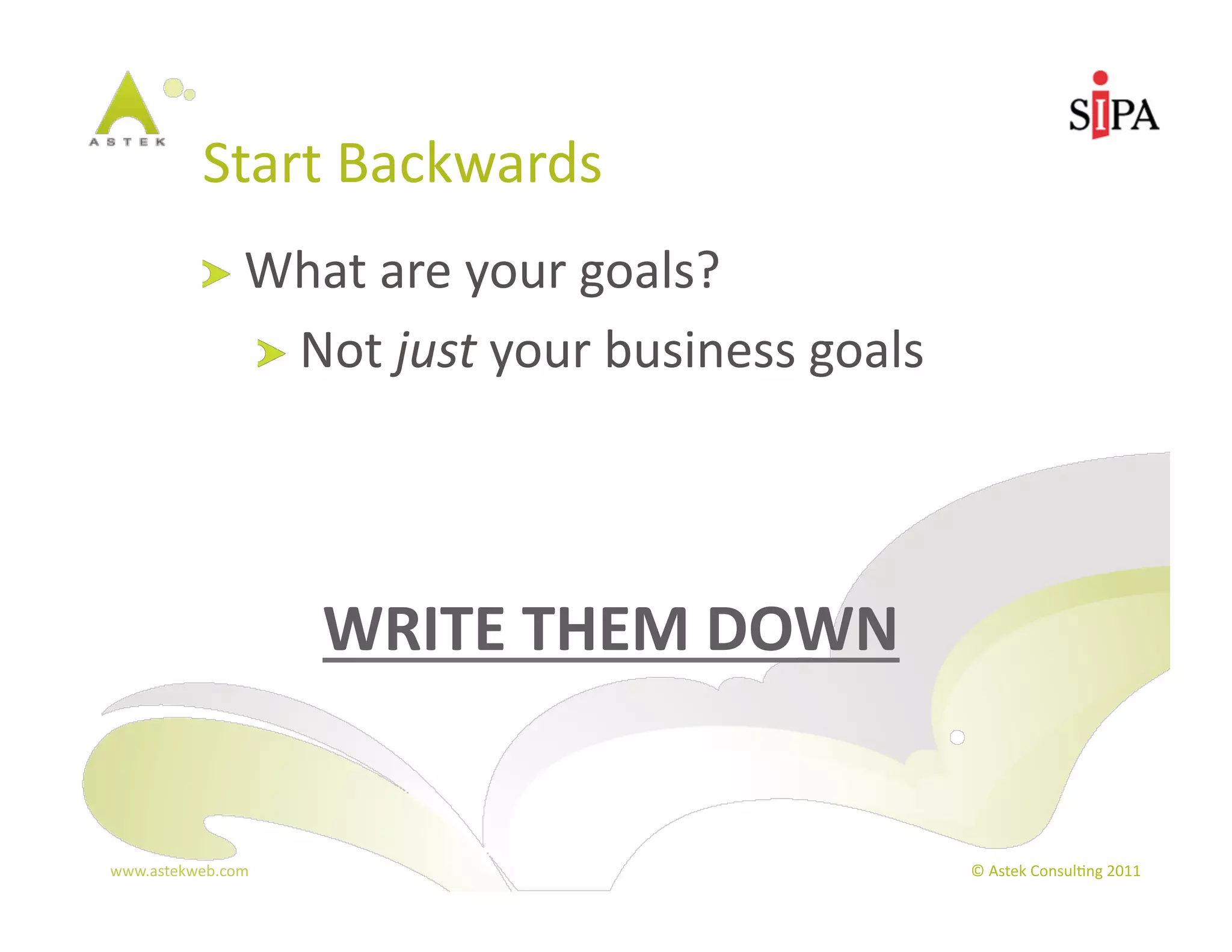 Start	
  Backwards	
  
            !   What	
  are	
  your	
  goals?	
  
                       !   Not	
  just	
  your	
  business	
  goals	
  




                           WRITE	
  THEM	
  DOWN	
  


www.astekweb.com	
                                                        ©	
  Astek	
  Consul3ng	
  2011	
  
 