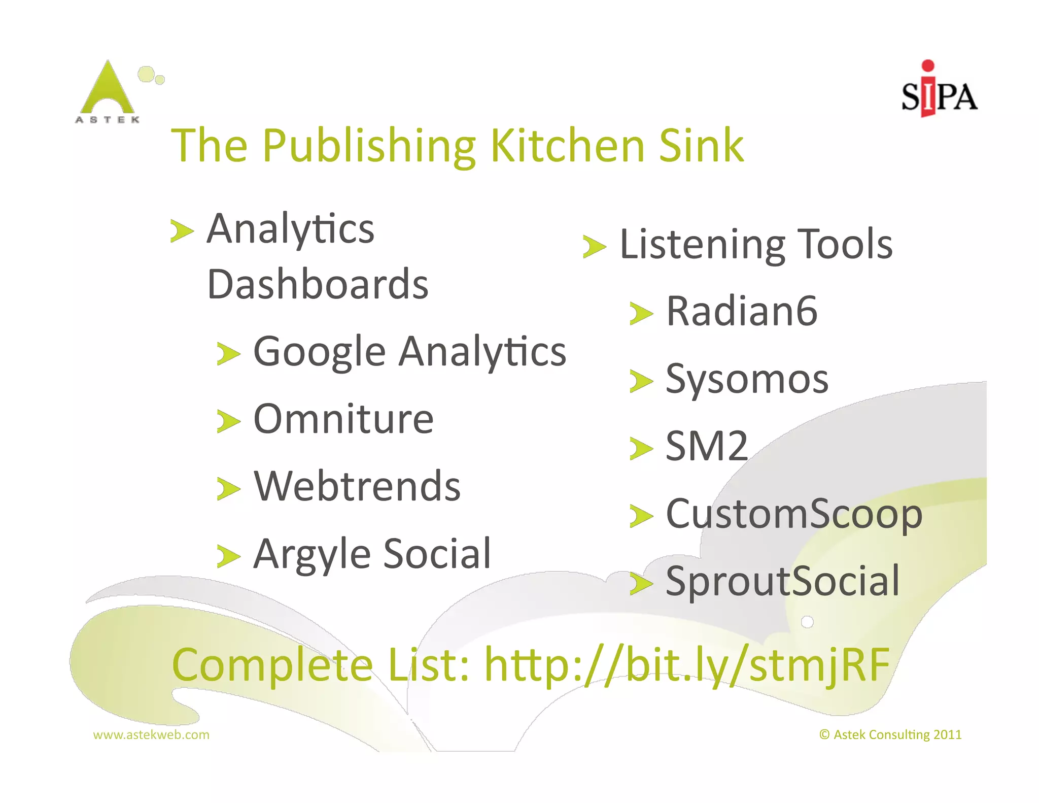 The	
  Publishing	
  Kitchen	
  Sink	
  
            !   Analy3cs	
                     !   Listening	
  Tools	
  
                  Dashboards	
  
                                                  !   Radian6	
  
                  !   Google	
  Analy3cs	
  
                                                  !   Sysomos	
  
                  !   Omniture	
  
                                                  !   SM2	
  
                  !   Webtrends	
  
                                                  !   CustomScoop	
  
                  !   Argyle	
  Social	
  
                                                  !   SproutSocial	
  

            Complete	
  List:	
  hp://bit.ly/stmjRF	
  
www.astekweb.com	
                                                ©	
  Astek	
  Consul3ng	
  2011	
  
 