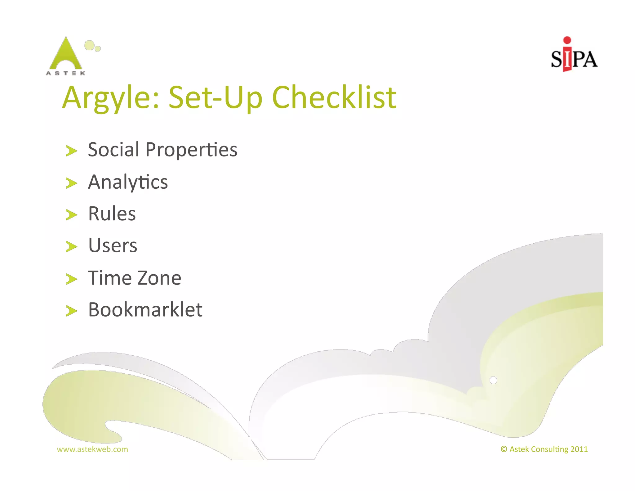 Argyle:	
  Set-­‐Up	
  Checklist	
  
  !     Social	
  Proper3es	
  
  !     Analy3cs	
  
  !     Rules	
  
  !     Users	
  
  !     Time	
  Zone	
  
  !     Bookmarklet	
  




www.astekweb.com	
                      ©	
  Astek	
  Consul3ng	
  2011	
  
 