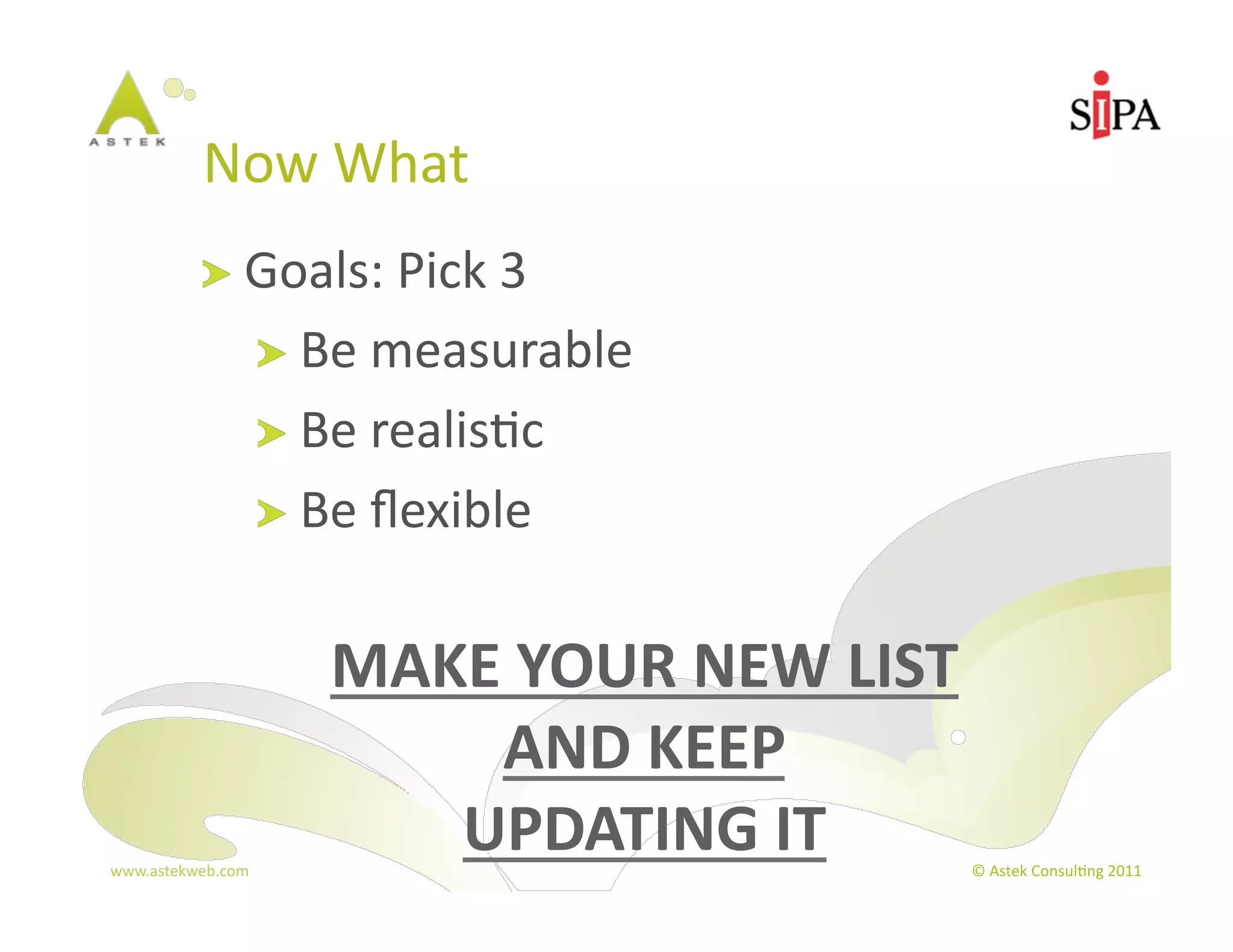 Now	
  What	
  
            !   Goals:	
  Pick	
  3	
  
                       !   Be	
  measurable	
  
                       !   Be	
  realis3c	
  
                       !   Be	
  ﬂexible	
  


                            MAKE	
  YOUR	
  NEW	
  LIST	
  
                                 AND	
  KEEP	
  	
  
www.astekweb.com	
  
                               UPDATING	
  IT	
           ©	
  Astek	
  Consul3ng	
  2011	
  
 