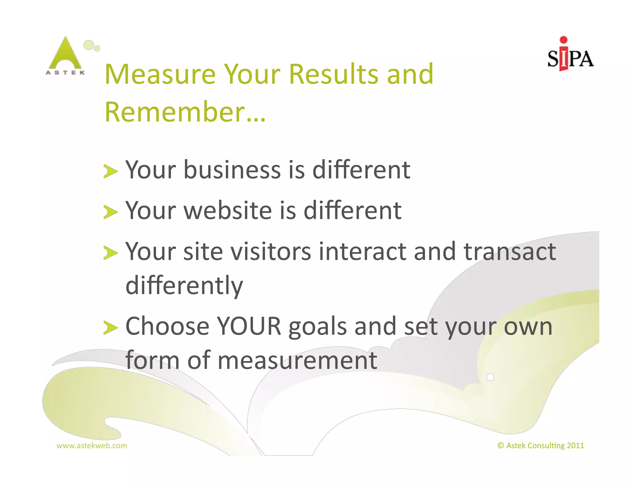 Measure	
  Your	
  Results	
  and	
  
            Remember…	
  
            !   Your	
  business	
  is	
  diﬀerent	
  
            !   Your	
  website	
  is	
  diﬀerent	
  
            !   Your	
  site	
  visitors	
  interact	
  and	
  transact	
  
                diﬀerently	
  
            !   Choose	
  YOUR	
  goals	
  and	
  set	
  your	
  own	
  
                form	
  of	
  measurement	
  

www.astekweb.com	
                                               ©	
  Astek	
  Consul3ng	
  2011	
  
 