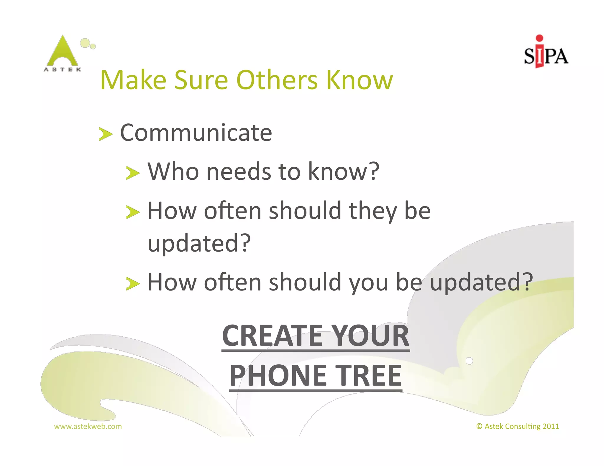Make	
  Sure	
  Others	
  Know	
  
            !   Communicate	
  
                       !   Who	
  needs	
  to	
  know?	
  
                       !   How	
  oXen	
  should	
  they	
  be	
  
                           updated?	
  
                       !   How	
  oXen	
  should	
  you	
  be	
  updated?	
  

                                    CREATE	
  YOUR	
  	
  
                                    PHONE	
  TREE	
  
www.astekweb.com	
                                                   ©	
  Astek	
  Consul3ng	
  2011	
  
 