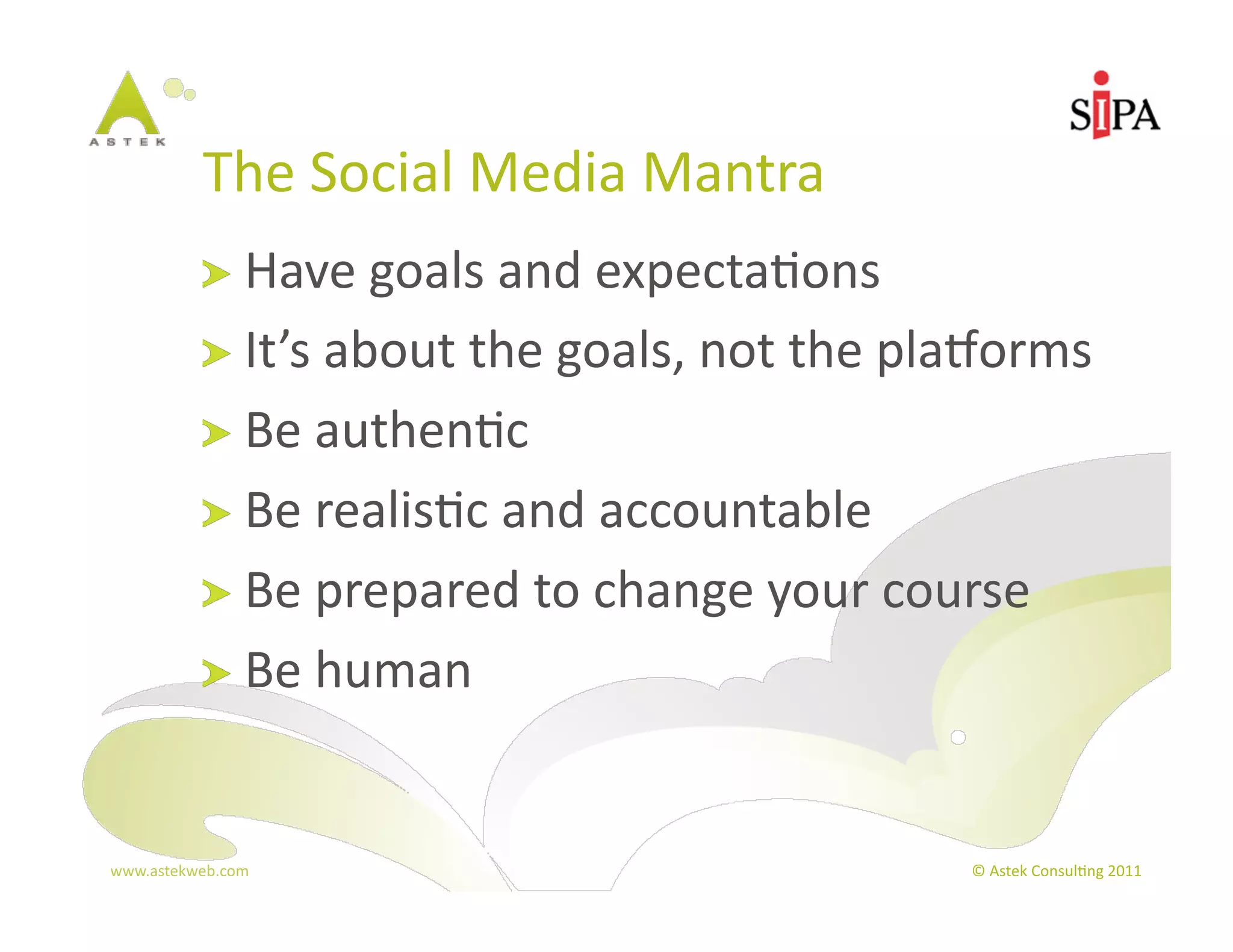 The	
  Social	
  Media	
  Mantra	
  
            !   Have	
  goals	
  and	
  expecta3ons	
  
            !   It’s	
  about	
  the	
  goals,	
  not	
  the	
  plaBorms	
  
            !   Be	
  authen3c	
  
            !   Be	
  realis3c	
  and	
  accountable	
  
            !   Be	
  prepared	
  to	
  change	
  your	
  course	
  
            !   Be	
  human	
  



www.astekweb.com	
                                                ©	
  Astek	
  Consul3ng	
  2011	
  
 