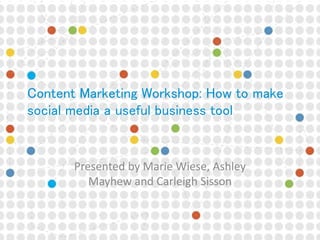Content Marketing Workshop: How to make
social media a useful business tool
Presented by Marie Wiese, Ashley
Mayhew and Carleigh Sisson
 