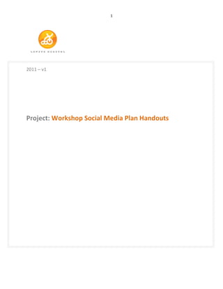                                    1	
  




                      	
  
	
  
	
  
2011	
  –	
  v1	
  
	
  
	
  
	
  
	
  
	
  
Project:	
  Workshop	
  Social	
  Media	
  Plan	
  Handouts	
  	
  
	
  
	
  
	
  
	
  
	
  
	
  
	
  
	
  
	
  
	
  
	
  
	
  
	
  
	
  
	
  
	
  
	
  
	
  
	
  
	
  
	
  
	
  


	
  
	
  
	
  
 