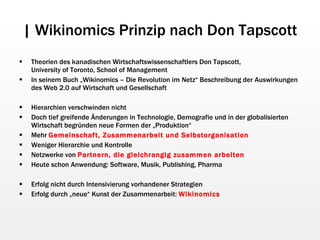 | Wikinomics Prinzip nach Don Tapscott Theorien des kanadischen Wirtschaftswissenschaftlers Don Tapscott,  University of Toronto, School of Management In seinem Buch „Wikinomics – Die Revolution im Netz“ Beschreibung der Auswirkungen des Web 2.0 auf Wirtschaft und Gesellschaft Hierarchien verschwinden nicht Doch tief greifende Änderungen in Technologie, Demografie und in der globalisierten Wirtschaft begründen neue Formen der „Produktion“ Mehr  Gemeinschaft, Zusammenarbeit und Selbstorganisation Weniger Hierarchie und Kontrolle Netzwerke von  Partnern, die gleichrangig zusammen arbeiten Heute schon Anwendung: Software, Musik, Publishing, Pharma Erfolg nicht durch Intensivierung vorhandener Strategien Erfolg durch „neue“ Kunst der Zusammenarbeit:  Wikinomics 