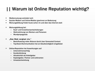 || Warum ist Online Reputation wichtig? Mediennutzung verändert sich Soziale Medien und Online-Medien gewinnen an Bedeutung Meinungsbildung findet heute schon im und über das Internet statt Meinungsbildung bei: Kauf- und Investitionsentscheidungen Wahrnehmung von Marken und Personen Mundpropaganda „ Das Web vergisst nie.“   Beeinflussung vieler Akteure durch User Generated Content Top-Down-Kommunikation hat an Glaubwürdigkeit eingebüsst Online-Reputation hat Auswirkungen auf: Unternehmenserfolg Kundenbindung Attraktivität als Arbeitgeber Kapitalgeber, Partner und Lieferanten Umsatzentwicklung 