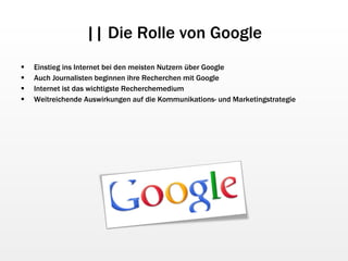 || Die Rolle von Google Einstieg ins Internet bei den meisten Nutzern über Google Auch Journalisten beginnen ihre Recherchen mit Google Internet ist das wichtigste Recherchemedium Weitreichende Auswirkungen auf die Kommunikations- und Marketingstrategie 