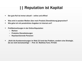 || Reputation ist Kapital Der gute Ruf ist immer aktuell – online und offline! Was wird in sozialen Medien über mein Produkt/Dienstleistung gesprochen? Wie gehe ich mit persönlichen Angaben im Internet um? Profilbetrachtungen in der Online-Reputation: Marken Produkte/Dienstleistungen Repräsentierende Personen „ Nicht die Kundenmeinungen im Web 2.0 sind das Problem, sondern eine Strategie,  die sie nicht berücksichtigt.“ – Prof. Dr. Matthias Fank, FH Köln 