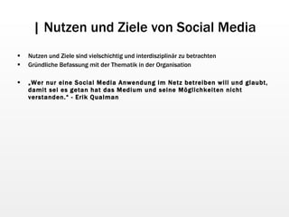 | Nutzen und Ziele von Social Media Nutzen und Ziele sind vielschichtig und interdisziplinär zu betrachten Gründliche Befassung mit der Thematik in der Organisation „ Wer nur eine Social Media Anwendung im Netz betreiben will und glaubt, damit sei es getan hat das Medium und seine Möglichkeiten nicht verstanden.“ - Erik Qualman 