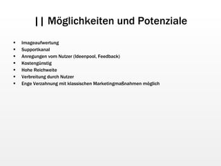 || Möglichkeiten und Potenziale Imageaufwertung Supportkanal Anregungen vom Nutzer (Ideenpool, Feedback) Kostengünstig Hohe Reichweite Verbreitung durch Nutzer Enge Verzahnung mit klassischen Marketingmaßnahmen möglich 