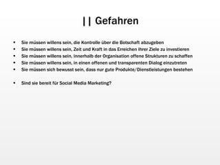 || Gefahren Sie müssen willens sein, die Kontrolle über die Botschaft abzugeben Sie müssen willens sein, Zeit und Kraft in das Erreichen ihrer Ziele zu investieren Sie müssen willens sein, innerhalb der Organisation offene Strukturen zu schaffen Sie müssen willens sein, in einen offenen und transparenten Dialog einzutreten Sie müssen sich bewusst sein, dass nur gute Produkte/Dienstleistungen bestehen Sind sie bereit für Social Media Marketing? 