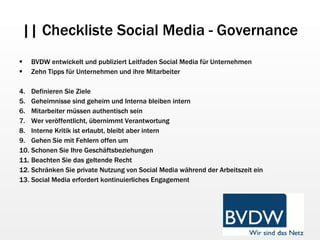 || Checkliste Social Media - Governance BVDW entwickelt und publiziert Leitfaden Social Media für Unternehmen Zehn Tipps für Unternehmen und ihre Mitarbeiter Definieren Sie Ziele Geheimnisse sind geheim und Interna bleiben intern Mitarbeiter müssen authentisch sein Wer veröffentlicht, übernimmt Verantwortung Interne Kritik ist erlaubt, bleibt aber intern Gehen Sie mit Fehlern offen um Schonen Sie Ihre Geschäftsbeziehungen Beachten Sie das geltende Recht Schränken Sie private Nutzung von Social Media während der Arbeitszeit ein Social Media erfordert kontinuierliches Engagement 