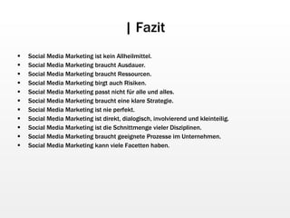 | Fazit Social Media Marketing ist kein Allheilmittel. Social Media Marketing braucht Ausdauer. Social Media Marketing braucht Ressourcen. Social Media Marketing birgt auch Risiken. Social Media Marketing passt nicht für alle und alles. Social Media Marketing braucht eine klare Strategie. Social Media Marketing ist nie perfekt. Social Media Marketing ist direkt, dialogisch, involvierend und kleinteilig. Social Media Marketing ist die Schnittmenge vieler Disziplinen. Social Media Marketing braucht geeignete Prozesse im Unternehmen. Social Media Marketing kann viele Facetten haben. 
