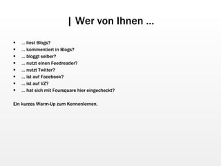 | Wer von Ihnen … …  liest Blogs? …  kommentiert in Blogs? …  bloggt selber? …  nutzt einen Feedreader? …  nutzt Twitter? …  ist auf Facebook? …  ist auf VZ? …  hat sich mit Foursquare hier eingecheckt? Ein kurzes Warm-Up zum Kennenlernen. 