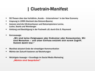 | Cluetrain-Manifest 95 Thesen über das Verhältnis „Kunde – Unternehmen“ in der New Economy Ursprung in 1999 (Hochzeit des Dotcom-Booms) Autoren sind die US-Amerikaner und Dotcompioniere Levine, Locke, Searls und Weinberger Anklang und Bestätigung in der Fachwelt z.B. durch Eric S. Raymond Kernaussage: „ Wir sind keine Zielgruppen oder Endnutzer oder Konsumenten. Wir sind Menschen – und unser Einfluss entzieht sich eurem Zugriff. Kommt damit klar.“ Manifest skizziert Ende der einseitigen Kommunikation Märkte der Zukunft basieren auf Beziehungen Wichtigste Aussage + Grundlage im Social Media Marketing „ Märkte sind Gespräche!“ 