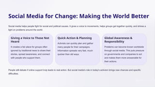 Social Media for Change: Making the World Better
Social media helps people fight for social and political causes. It gives a voice to movements, helps groups get together quickly, and shines a
light on problems around the world.
Giving a Voice to Those Not
Heard
It creates a fair place for groups often
ignored by traditional news to share their
stories, spread awareness, and connect
with people who support them.
Quick Action & Planning
Activists can quickly plan and gather
many people for their campaigns.
Information spreads very fast, much
quicker than old ways.
Global Awareness &
Responsibility
Problems can become known worldwide
through social media. This puts pressure
on governments and companies to act
and makes them more answerable for
their actions.
People still debate if online support truly leads to real action. But social media's role in today's activism brings new chances and specific
difficulties.
 
