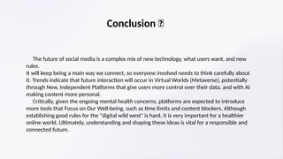 Conclusion ✨
​ The future of social media is a complex mix of new technology, what users want, and new
rules.
​
It will keep being a main way we connect, so everyone involved needs to think carefully about
it. Trends indicate that future interaction will occur in Virtual Worlds (Metaverse), potentially
through New, Independent Platforms that give users more control over their data, and with AI
making content more personal.
​ Critically, given the ongoing mental health concerns, platforms are expected to introduce
more tools that Focus on Our Well-being, such as time limits and content blockers. Although
establishing good rules for the "digital wild west" is hard, it is very important for a healthier
online world. Ultimately, understanding and shaping these ideas is vital for a responsible and
connected future.
 
