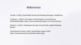 References
1.Smith, J. (2022). Social Media Trends and Marketing Strategies. MediaPress.
2.Johnson, L. (2023). The Impact of Social Media on Youth Behavior.
SocialMediaInsights. https://www.socialmediainsights.com/youth-behavior
3.Brown, A. (2021). Marketing in the Age of Social Media. Digital Marketing
Review.
4.Pew Research Center. (2023). Social Media Usage in 2023.
https://www.pewresearch.org/social-media-usage
 