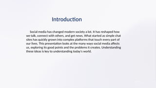 Introduction
​ Social media has changed modern society a lot. It has reshaped how
we talk, connect with others, and get news. What started as simple chat
sites has quickly grown into complex platforms that touch every part of
our lives. This presentation looks at the many ways social media affects
us, exploring its good points and the problems it creates. Understanding
these ideas is key to understanding today's world.
 