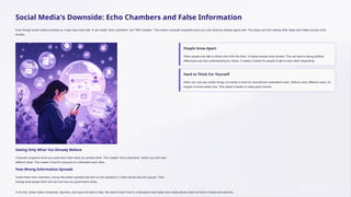 Social Media's Downside: Echo Chambers and False Information
Even though social media connects us, it also has a bad side. It can create "echo chambers" and "filter bubbles." This means computer programs show you only what you already agree with. This stops you from seeing other ideas and makes society more
divided.
Seeing Only What You Already Believe
Computer programs show you posts that match what you already think. This creates "echo chambers," where you don't see
different ideas. This makes it hard for everyone to understand each other.
How Wrong Information Spreads
Inside these echo chambers, wrong information spreads fast and no one questions it. False stories become popular. They
change what people think and can hurt how our government works.
People Grow Apart
When people only talk to others who think like them, it makes society more divided. This can lead to strong political
differences and less understanding for others. It makes it harder for people to talk to each other respectfully.
Hard to Think For Yourself
When you only see certain things, it's harder to think for yourself and understand news. Without many different views, it's
tougher to know what's true. This makes it harder to make good choices.
To fix this, social media companies, teachers, and users all need to help. We need to learn how to understand news better and create places where all kinds of ideas are welcome.
 