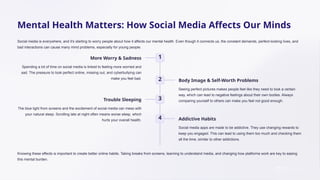 Mental Health Matters: How Social Media Affects Our Minds
Social media is everywhere, and it's starting to worry people about how it affects our mental health. Even though it connects us, the constant demands, perfect-looking lives, and
bad interactions can cause many mind problems, especially for young people.
1
More Worry & Sadness
Spending a lot of time on social media is linked to feeling more worried and
sad. The pressure to look perfect online, missing out, and cyberbullying can
make you feel bad. 2 Body Image & Self-Worth Problems
Seeing perfect pictures makes people feel like they need to look a certain
way, which can lead to negative feelings about their own bodies. Always
comparing yourself to others can make you feel not good enough.
3
Trouble Sleeping
The blue light from screens and the excitement of social media can mess with
your natural sleep. Scrolling late at night often means worse sleep, which
hurts your overall health. 4 Addictive Habits
Social media apps are made to be addictive. They use changing rewards to
keep you engaged. This can lead to using them too much and checking them
all the time, similar to other addictions.
Knowing these effects is important to create better online habits. Taking breaks from screens, learning to understand media, and changing how platforms work are key to easing
this mental burden.
 