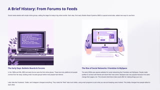 A Brief History: From Forums to Feeds
Social media started with simple online groups, setting the stage for today's big online worlds. Each step, from early Bulletin Board Systems (BBS) to special social sites, added new ways to use them.
The Early Days: Bulletin Boards & Forums
In the 1980s and 90s, BBS and early forums were the first online places. These text-only platforms let people
connect from far away, building small, focused groups before most people had internet.
The Rise of Social Networks: Friendster & MySpace
The early 2000s saw special websites for social networking like Friendster and MySpace. People made
profiles to connect with friends and share their lives online. MySpace was very popular because it let users
change their pages a lot. This showed what future sites would offer for making things your own.
Later sites like Facebook, Twitter, and Instagram changed everything. They made the "feed" idea much better, using smart programs to pick what you see and keeping users hooked. This totally changed how people talked to
each other.
 