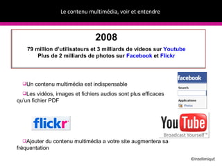 Le contenu multim édia, voir et entendre   ©IntellimiquE 2008 79 million d’utilisateurs et 3 milliards de videos sur  Youtube Plus de 2 milliards de photos sur  Facebook  et  Flickr Un contenu multim édia est indispensable Les vid éos, images et fichiers audios sont plus efficaces qu’un fichier PDF Ajouter du contenu multim édia a votre site augmentera sa fréquentation 