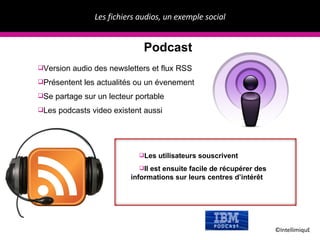 Les fichiers audios, un exemple social ©IntellimiquE Podcast Version audio des newsletters et flux RSS Présentent les actualités ou un évenement Se partage sur un lecteur portable Les podcasts video existent aussi Les utilisateurs souscrivent  Il est ensuite facile de récupérer des informations sur leurs centres d’intérêt 