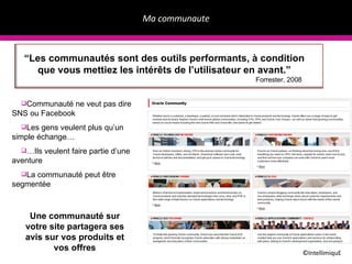 Ma communaute ©IntellimiquE Communauté ne veut pas dire SNS ou Facebook Les gens veulent plus qu’un simple échange… … Ils veulent faire partie d’une aventure La communauté peut être segmentée “ Les communautés sont des outils performants, à condition que vous mettiez les intérêts de l’utilisateur en avant.” Forrester, 2008 Une communauté sur votre site partagera ses avis sur vos produits et vos offres 