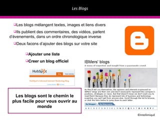 Les Blogs ©IntellimiquE Les blogs mélangent textes, images et liens divers Ils publient des commentaires, des vidéos, parlent d’évenements, dans un ordre chronologique inverse Deux facons d’ajouter des blogs sur votre site Ajouter une liste Creer un blog officiel Les blogs sont le chemin le plus facile pour vous ouvrir au monde 