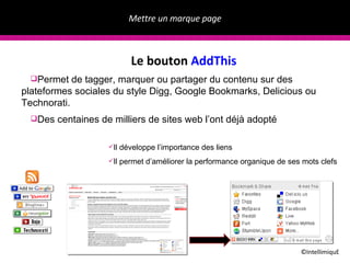 Mettre un marque page ©IntellimiquE Le bouton  AddThis Permet de tagger, marquer ou partager du contenu sur des plateformes sociales du style Digg, Google Bookmarks, Delicious ou Technorati.  Des centaines de milliers de sites web l’ont d éjà adopté Il d éveloppe l’importance des liens Il permet d’am éliorer la performance organique de ses mots clefs 