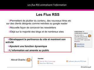 Les flux RSS centralisent l’information ©IntellimiquE Les Flux RSS Permettent de plublier du contenu, des nouveaux titres etc sur des clients d ésignés comme  netvibes ou google reader Nouvelle fa ç on de concevoir les newsletters D éjà sur la majorité des blogs et de nombreux sites D éveloppent la pertinence du site et montrent son activité Ajoutent une fonction dynamique L’information est  amenée au public 