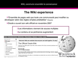 Wiki, construire ensemble la connaissance ©IntellimiquE The Wiki experience “ Ensemble de pages web que toute une communaut é peut modifier ou développer selon des règles simples préétablies ”  Wikipedia Oracle a ouvert son wiki officiel en novembre 2007 Les informations viennent de souces multiples Le contenu et sa pertinence augmentent 