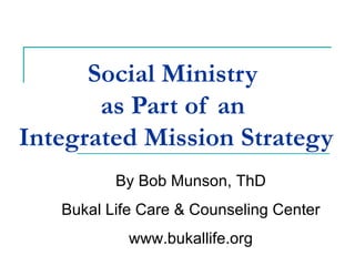 Social Ministry  as Part of an  Integrated Mission Strategy   By Bob Munson, ThD Bukal Life Care & Counseling Center www.bukallife.org 