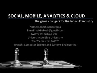 SOCIAL, MOBILE, ANALYTICS & CLOUD
The game changers for the Indian IT industry
Name: Lokesh Kandregula
E-mail: wikilokesh@gmail.com
Twitter Id: @iLokeshK
University: Andhra University
Year/Semester: 3rd/5th
Branch: Computer Science and Systems Engineering
 
