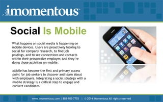 Social Is Mobile
What happens on social media is happening on
mobile devices. Users are proactively looking to
social for company research, to find job
postings, and to see connections and contacts
within their prospective employer. And they’re
doing those activities on mobile.
Mobile has become the first and primary access
point for job seekers to discover and learn about
with employers. Integrating a social strategy with a
mobile strategy is a critical step to engage and
convert candidates.

www.imomentous.com | 888-985-7755 | © 2014 iMomentous All rights reserved

 