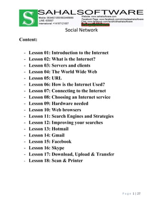 Social Network
P a g e 1 | 27
Content:
- Lesson 01: Introduction to the Internet
- Lesson 02: What is the Internet?
- Lesson 03: Servers and clients
- Lesson 04: The World Wide Web
- Lesson 05: URL
- Lesson 06: How is the Internet Used?
- Lesson 07: Connecting to the Internet
- Lesson 08: Choosing an Internet service
- Lesson 09: Hardware needed
- Lesson 10: Web browsers
- Lesson 11: Search Engines and Strategies
- Lesson 12: Improving your searches
- Lesson 13: Hotmail
- Lesson 14: Gmail
- Lesson 15: Facebook
- Lesson 16: Skype
- Lesson 17: Download, Upload & Transfer
- Lesson 18: Scan & Printer
 