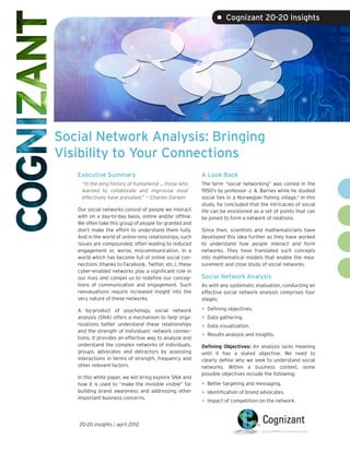 • Cognizant 20-20 Insights




Social Network Analysis: Bringing
Visibility to Your Connections
   Executive Summary                                     A Look Back
    “In the long history of humankind … those who        The term “social networking” was coined in the
    learned to collaborate and improvise most            1950’s by professor J. A. Barnes while he studied
    effectively have prevailed.” — Charles Darwin1       social ties in a Norwegian fishing village.2 In this
                                                         study, he concluded that the intricacies of social
   Our social networks consist of people we interact     life can be envisioned as a set of points that can
   with on a day-to-day basis, online and/or offline.    be joined to form a network of relations.
   We often take this group of people for granted and
   don’t make the effort to understand them fully.       Since then, scientists and mathematicians have
   And in the world of online-only relationships, such   developed this idea further as they have worked
   issues are compounded, often leading to reduced       to understand how people interact and form
   engagement or, worse, miscommunication. In a          networks. They have translated such concepts
   world which has become full of online social con-     into mathematical models that enable the mea-
   nections (thanks to Facebook, Twitter, etc.), these   surement and close study of social networks.
   cyber-enabled networks play a significant role in
   our lives and compel us to redefine our concep-       Social Network Analysis
   tions of communication and engagement. Such           As with any systematic evaluation, conducting an
   reevaluations require increased insight into the      effective social network analysis comprises four
   very nature of these networks.                        stages:

   A by-product of psychology, social network            •	 Defining objectives.
   analysis (SNA) offers a mechanism to help orga-       •	 Data gathering.
   nizations better understand these relationships
   and the strength of individuals’ network connec-
                                                         •	 Data visualization.
   tions. It provides an effective way to analyze and    •	 Results analysis and insights.
   understand the complex networks of individuals,       Defining Objectives: An analysis lacks meaning
   groups, advocates and detractors by assessing         until it has a stated objective. We need to
   interactions in terms of strength, frequency and      clearly define why we seek to understand social
   other relevant factors.                               networks. Within a business context, some
                                                         possible objectives include the following:
   In this white paper, we will bring explore SNA and
   how it is used to “make the invisible visible” for    •	 Better targeting and messaging.
   building brand awareness and addressing other         •	 Identification of brand advocates.
   important business concerns.
                                                         •	 Impact of competition on the network.

   20-20 insights | april 2012
 