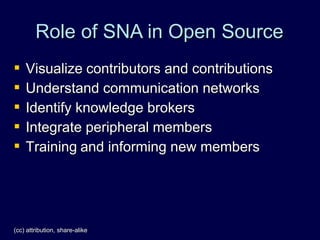 Role of SNA in Open Source
   Visualize contributors and contributions
   Understand communication networks
   Identify knowledge brokers
   Integrate peripheral members
   Training and informing new members




(cc) attribution, share-alike