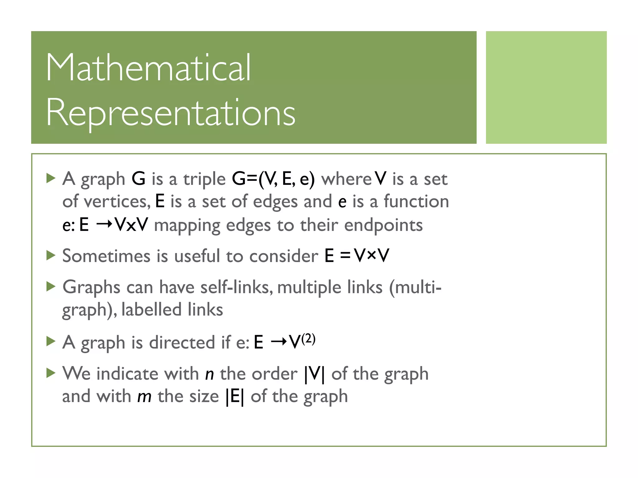 Mathematical
Representations
A graph G is a triple G=(V, E, e) whereV is a set
of vertices, E is a set of edges and e is a function
e: E →VxV mapping edges to their endpoints
Sometimes is useful to consider E =V×V
Graphs can have self-links, multiple links (multi-
graph), labelled links
A graph is directed if e: E →V(2)
We indicate with n the order |V| of the graph
and with m the size |E| of the graph
 