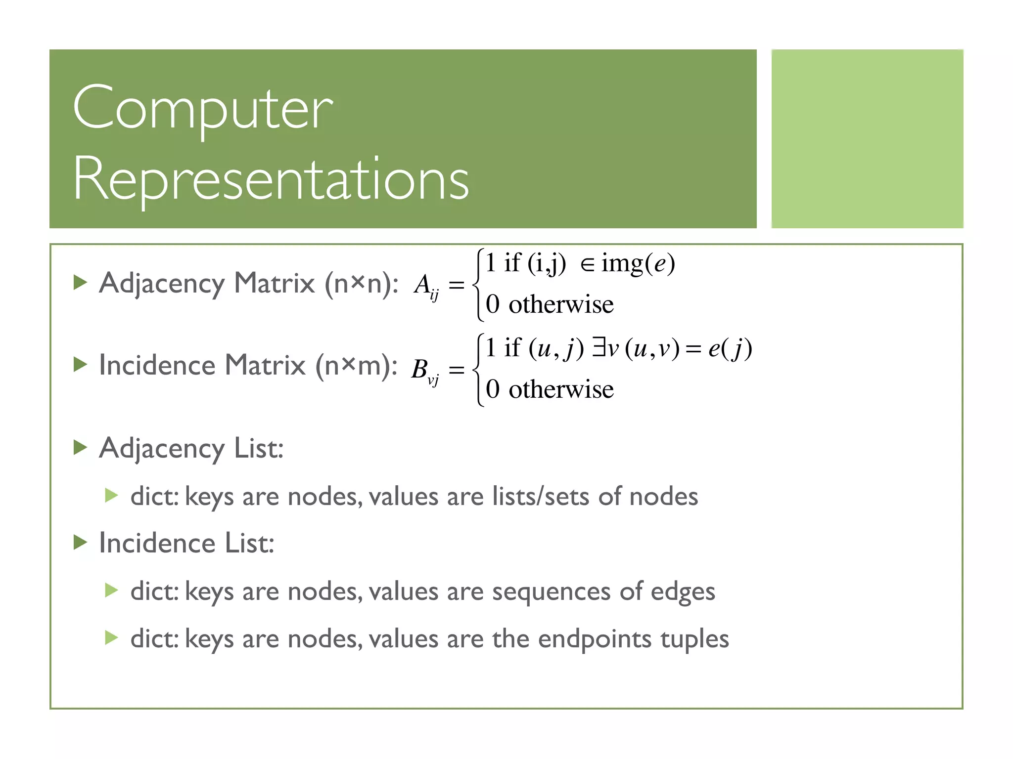 Computer
Representations
Adjacency Matrix (n×n):
Incidence Matrix (n×m):
Adjacency List:
dict: keys are nodes, values are lists/sets of nodes
Incidence List:
dict: keys are nodes, values are sequences of edges
dict: keys are nodes, values are the endpoints tuples
Aij =
1 if (i,j) ∈img(e)
0 otherwise
⎧
⎨
⎩
Bvj =
1 if (u, j) ∃v (u,v) = e( j)
0 otherwise
⎧
⎨
⎩
 