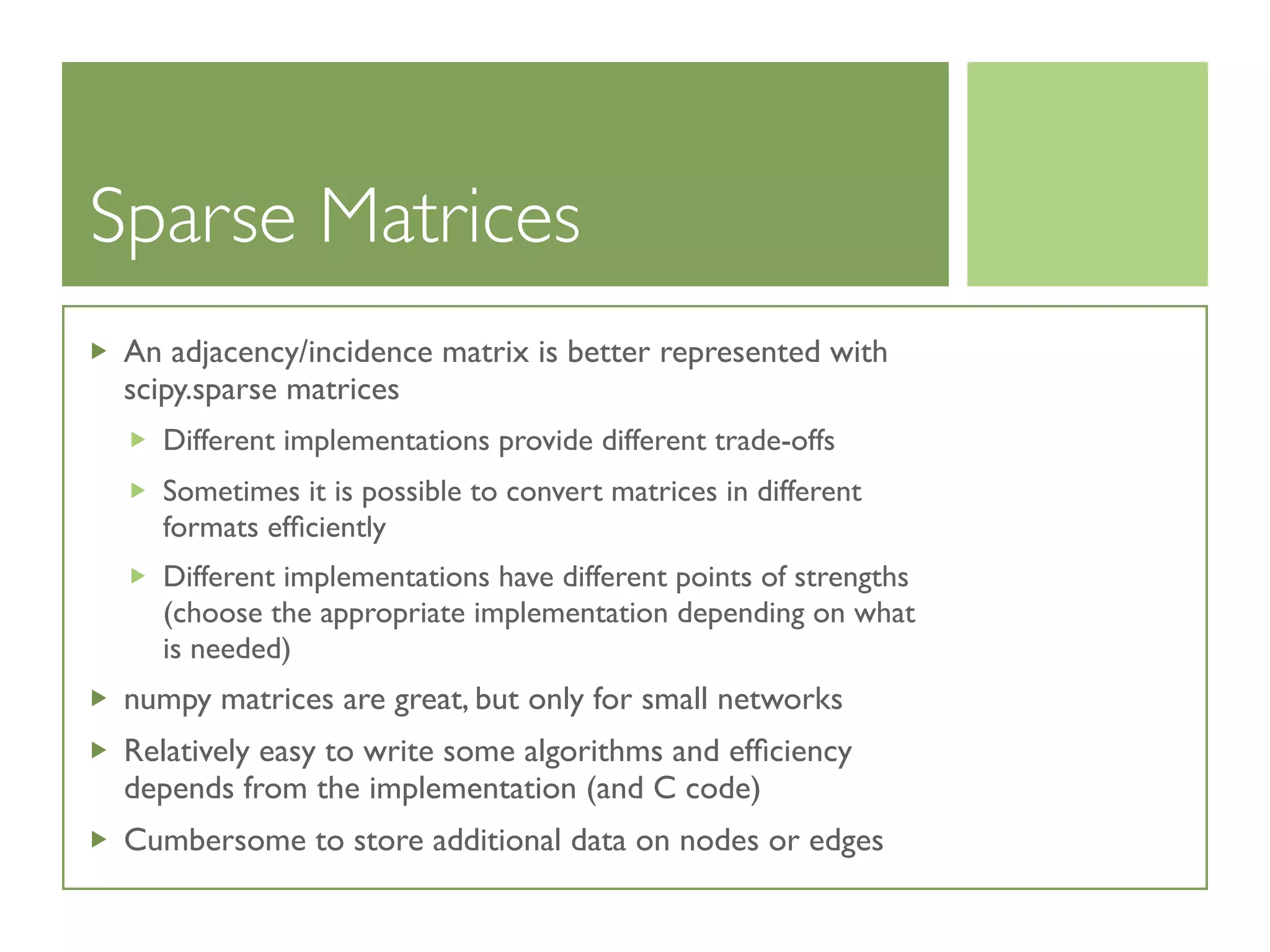 Sparse Matrices
An adjacency/incidence matrix is better represented with
scipy.sparse matrices
Different implementations provide different trade-offs
Sometimes it is possible to convert matrices in different
formats efﬁciently
Different implementations have different points of strengths
(choose the appropriate implementation depending on what
is needed)
numpy matrices are great, but only for small networks
Relatively easy to write some algorithms and efﬁciency
depends from the implementation (and C code)
Cumbersome to store additional data on nodes or edges
 