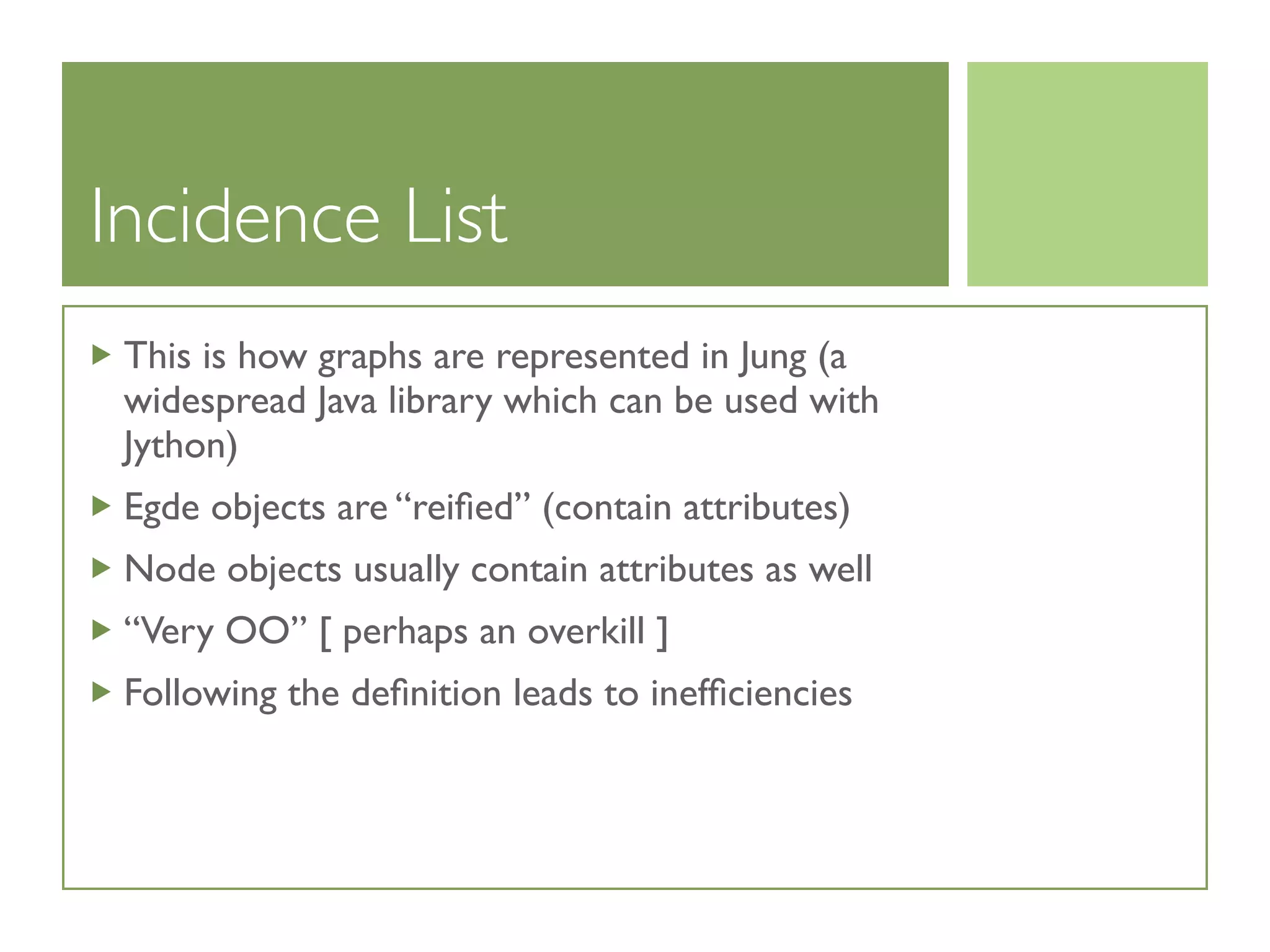 Incidence List
This is how graphs are represented in Jung (a
widespread Java library which can be used with
Jython)
Egde objects are “reiﬁed” (contain attributes)
Node objects usually contain attributes as well
“Very OO” [ perhaps an overkill ]
Following the deﬁnition leads to inefﬁciencies
 