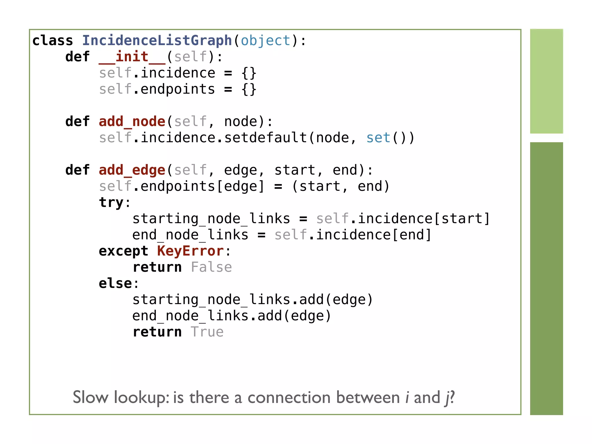 class IncidenceListGraph(object):
    def __init__(self):
        self.incidence = {}
        self.endpoints = {}
    def add_node(self, node):
        self.incidence.setdefault(node, set())
    def add_edge(self, edge, start, end):
        self.endpoints[edge] = (start, end)
        try:
            starting_node_links = self.incidence[start]
            end_node_links = self.incidence[end]
        except KeyError:
            return False
        else:
            starting_node_links.add(edge)
            end_node_links.add(edge)
            return True
Slow lookup: is there a connection between i and j?
 