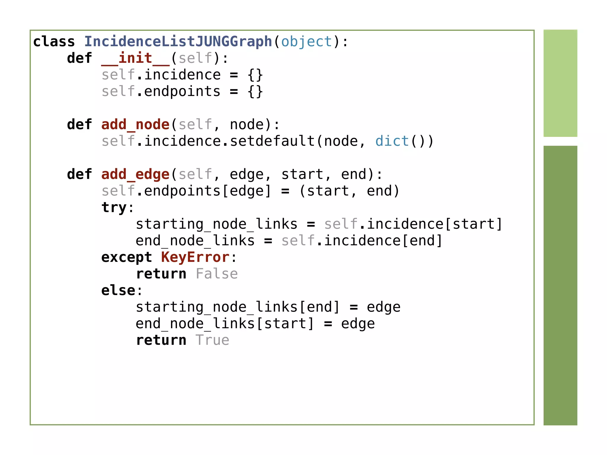 class IncidenceListJUNGGraph(object):
    def __init__(self):
        self.incidence = {}
        self.endpoints = {}
    def add_node(self, node):
        self.incidence.setdefault(node, dict())
    def add_edge(self, edge, start, end):
        self.endpoints[edge] = (start, end)
        try:
            starting_node_links = self.incidence[start]
            end_node_links = self.incidence[end]
        except KeyError:
            return False
        else:
            starting_node_links[end] = edge
            end_node_links[start] = edge
            return True
 
