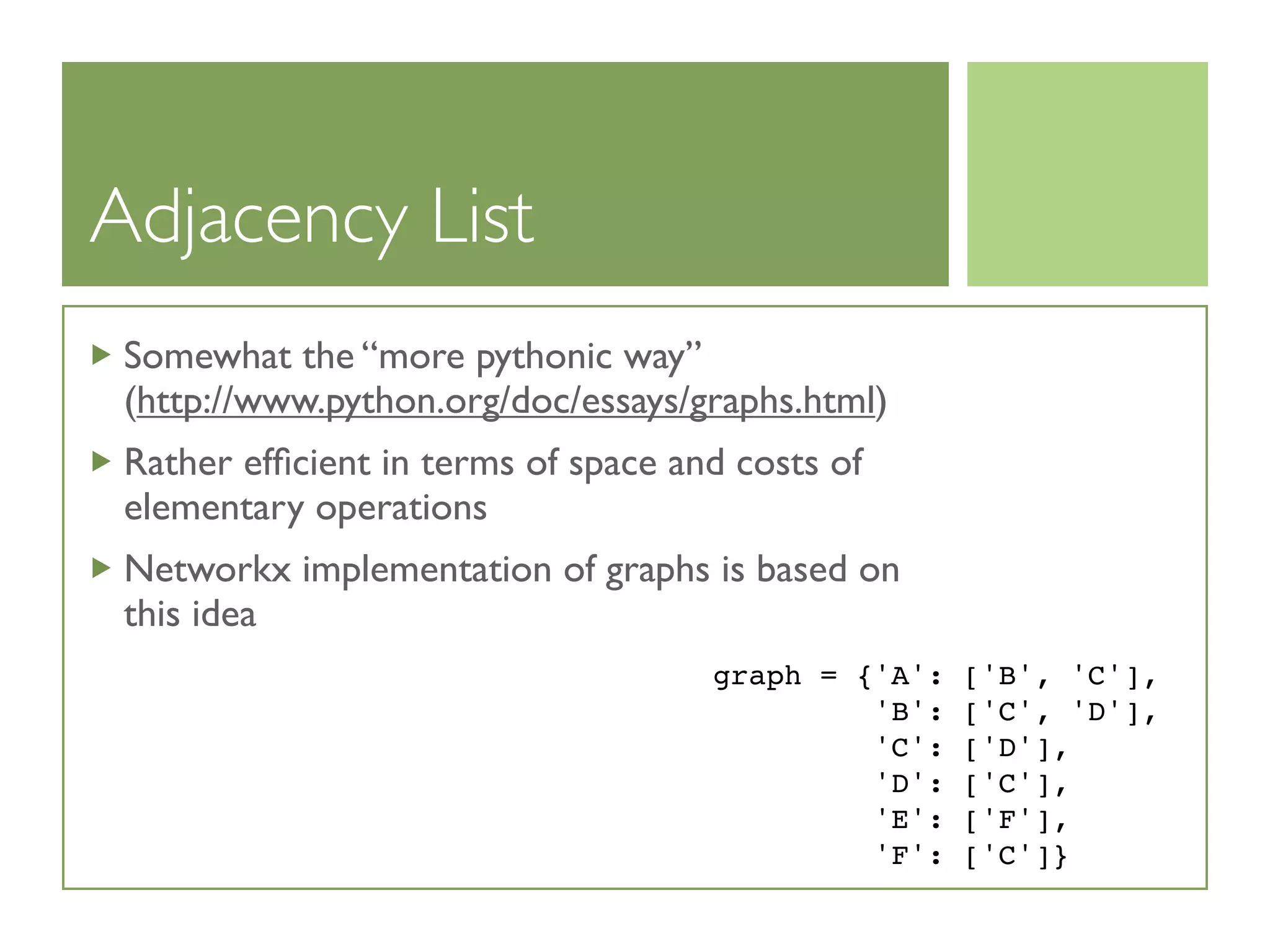 Adjacency List
Somewhat the “more pythonic way”
(http://www.python.org/doc/essays/graphs.html)
Rather efﬁcient in terms of space and costs of
elementary operations
Networkx implementation of graphs is based on
this idea
graph = {'A': ['B', 'C'],
'B': ['C', 'D'],
'C': ['D'],
'D': ['C'],
'E': ['F'],
'F': ['C']}
 