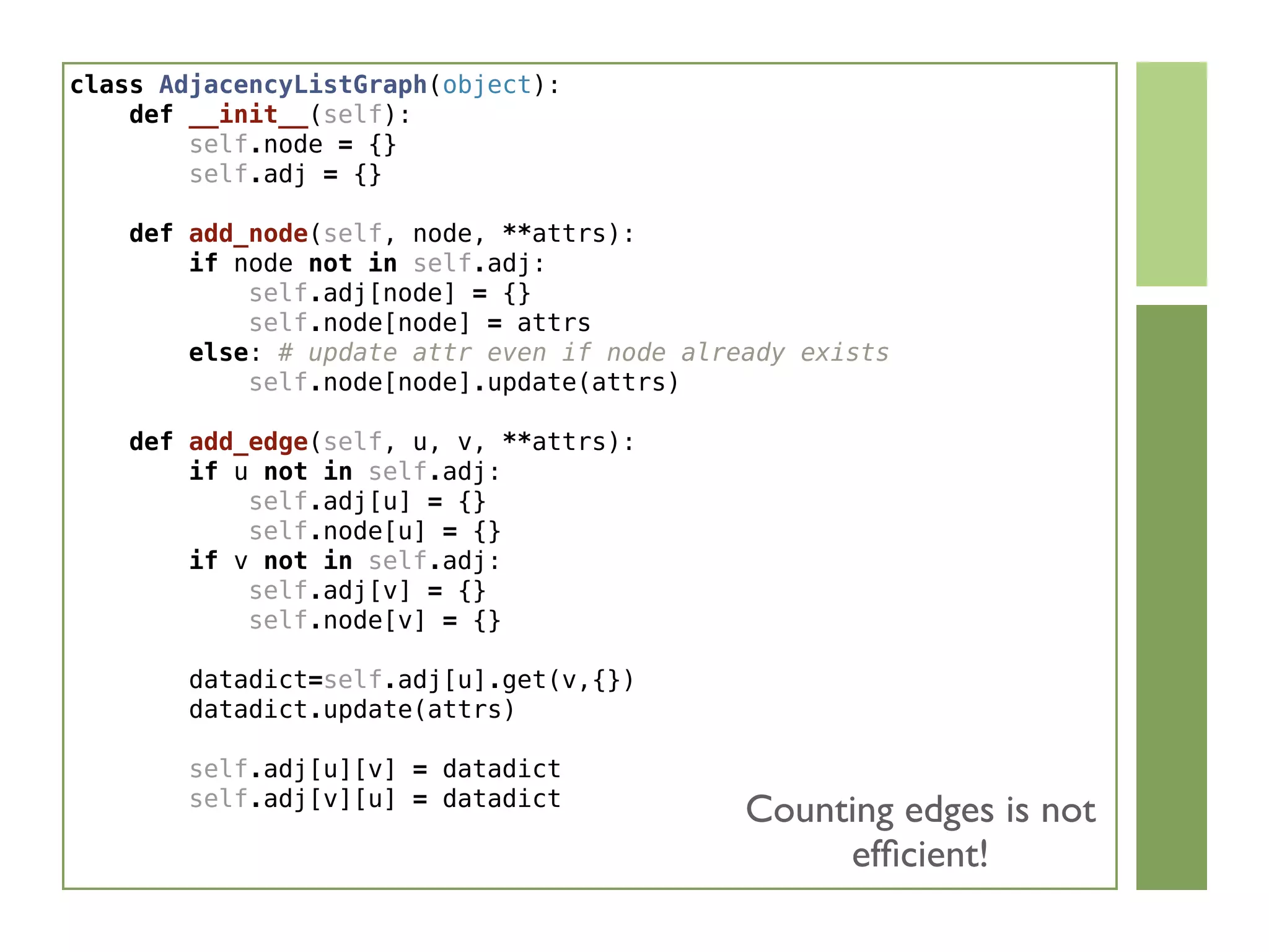 class AdjacencyListGraph(object):
    def __init__(self):
        self.node = {}
        self.adj = {}
    def add_node(self, node, **attrs):
        if node not in self.adj:
            self.adj[node] = {}
            self.node[node] = attrs
        else: # update attr even if node already exists
            self.node[node].update(attrs)
    def add_edge(self, u, v, **attrs):
        if u not in self.adj:
            self.adj[u] = {}
            self.node[u] = {}
        if v not in self.adj:
            self.adj[v] = {}
            self.node[v] = {}
        datadict=self.adj[u].get(v,{})
        datadict.update(attrs)
        
        self.adj[u][v] = datadict
        self.adj[v][u] = datadict
Counting edges is not
efﬁcient!
 