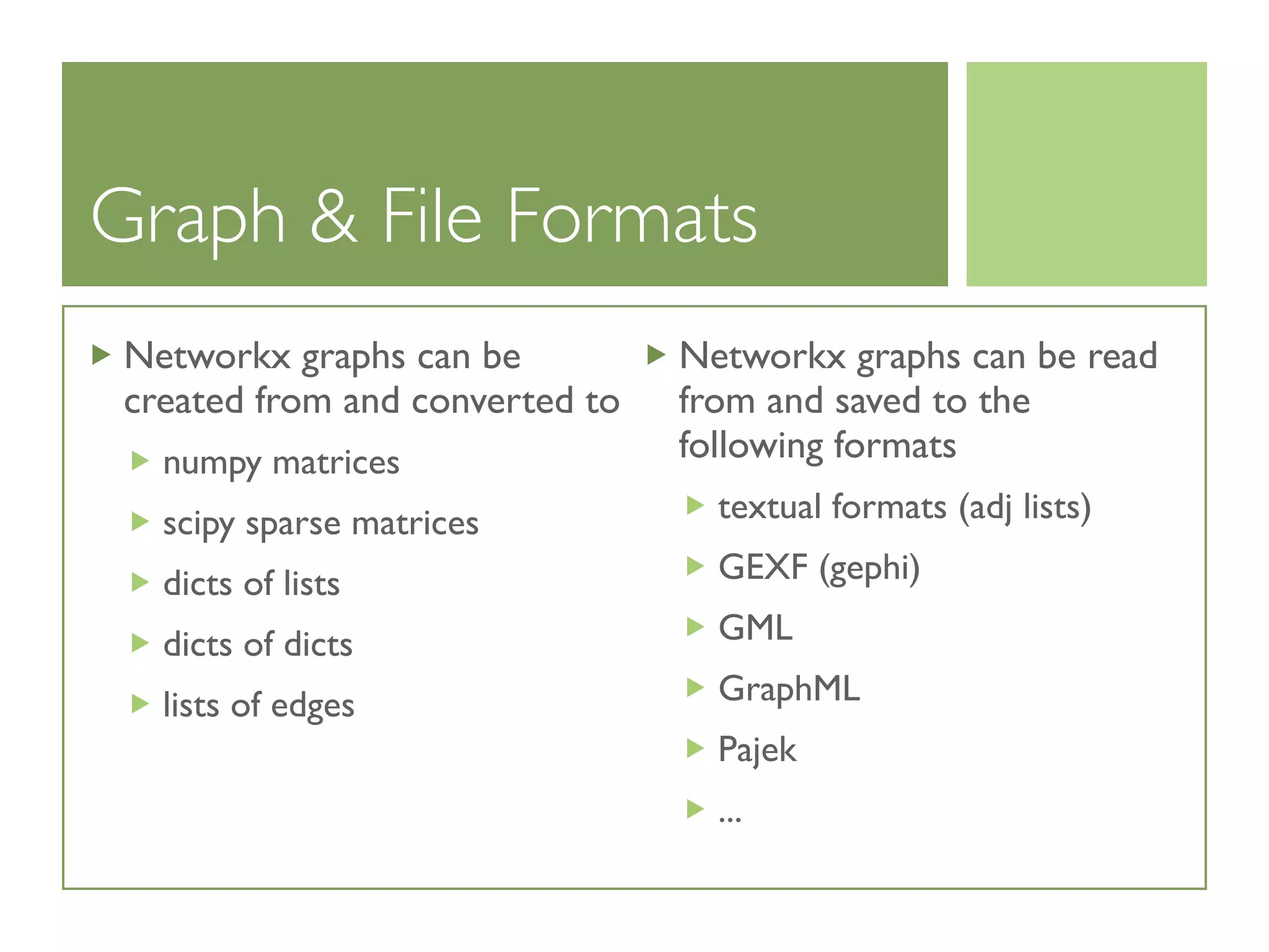 Graph & File Formats
Networkx graphs can be
created from and converted to
numpy matrices
scipy sparse matrices
dicts of lists
dicts of dicts
lists of edges
Networkx graphs can be read
from and saved to the
following formats
textual formats (adj lists)
GEXF (gephi)
GML
GraphML
Pajek
...
 