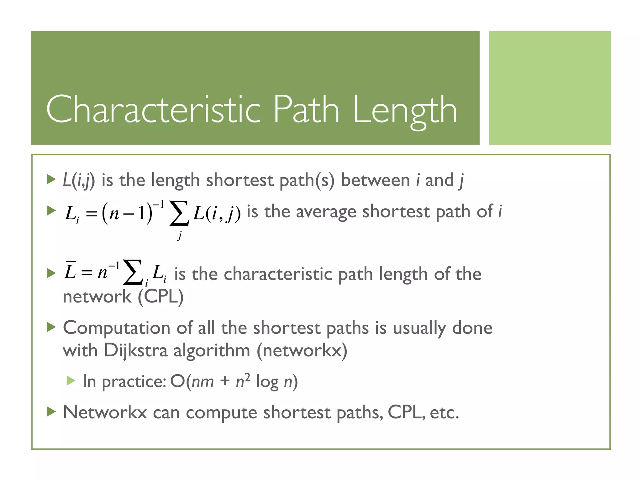 Characteristic Path Length
L(i,j) is the length shortest path(s) between i and j
is the average shortest path of i
is the characteristic path length of the
network (CPL)
Computation of all the shortest paths is usually done
with Dijkstra algorithm (networkx)
In practice: O(nm + n2 log n)
Networkx can compute shortest paths, CPL, etc.
Li = n −1( )−1
L(i, j)
j
∑
L = n−1
Lii∑
 
